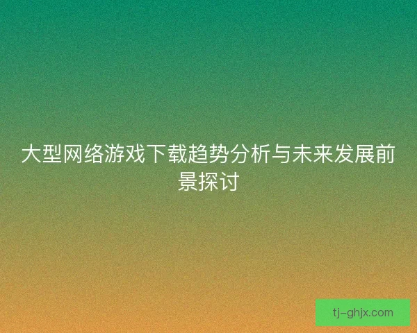 大型网络游戏下载趋势分析与未来发展前景探讨