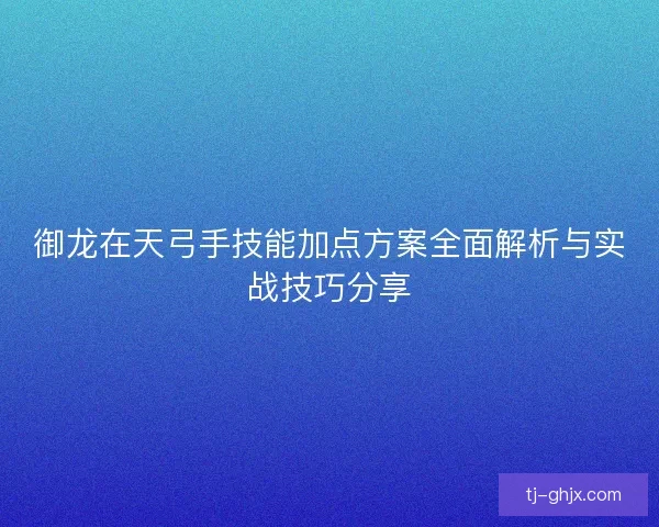 御龙在天弓手技能加点方案全面解析与实战技巧分享