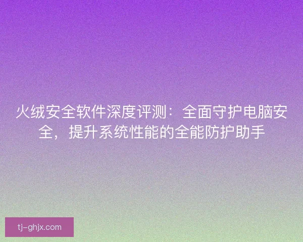 火绒安全软件深度评测：全面守护电脑安全，提升系统性能的全能防护助手