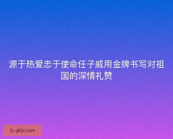 源于热爱忠于使命任子威用金牌书写对祖国的深情礼赞
