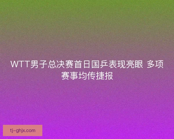 WTT男子总决赛首日国乒表现亮眼 多项赛事均传捷报